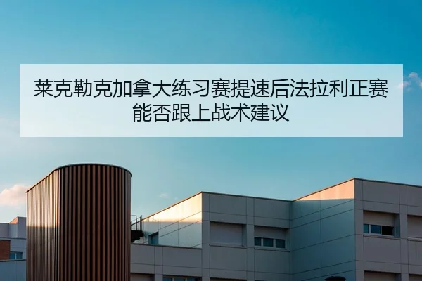 莱克勒克加拿大练习赛提速后法拉利正赛能否跟上战术建议