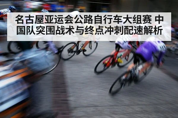 名古屋亚运会公路自行车大组赛 中国队突围战术与终点冲刺配速解析
