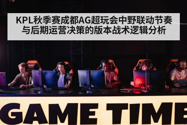 KPL秋季赛成都AG超玩会中野联动节奏与后期运营决策的版本战术逻辑分析