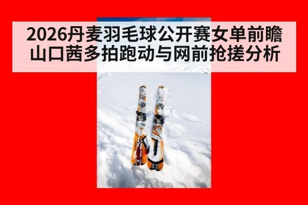 2026丹麦羽毛球公开赛女单前瞻 山口茜多拍跑动与网前抢搓分析